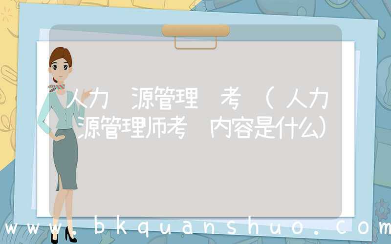 人力资源管理 考试(人力资源管理师考试内容是什么)